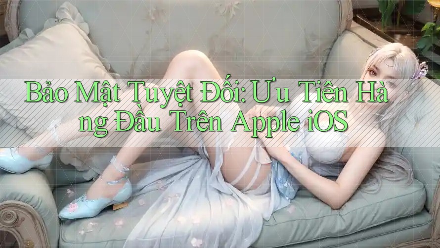 Bảo Mật Tuyệt Đối: Ưu Tiên Hàng Đầu Trên Apple iOS