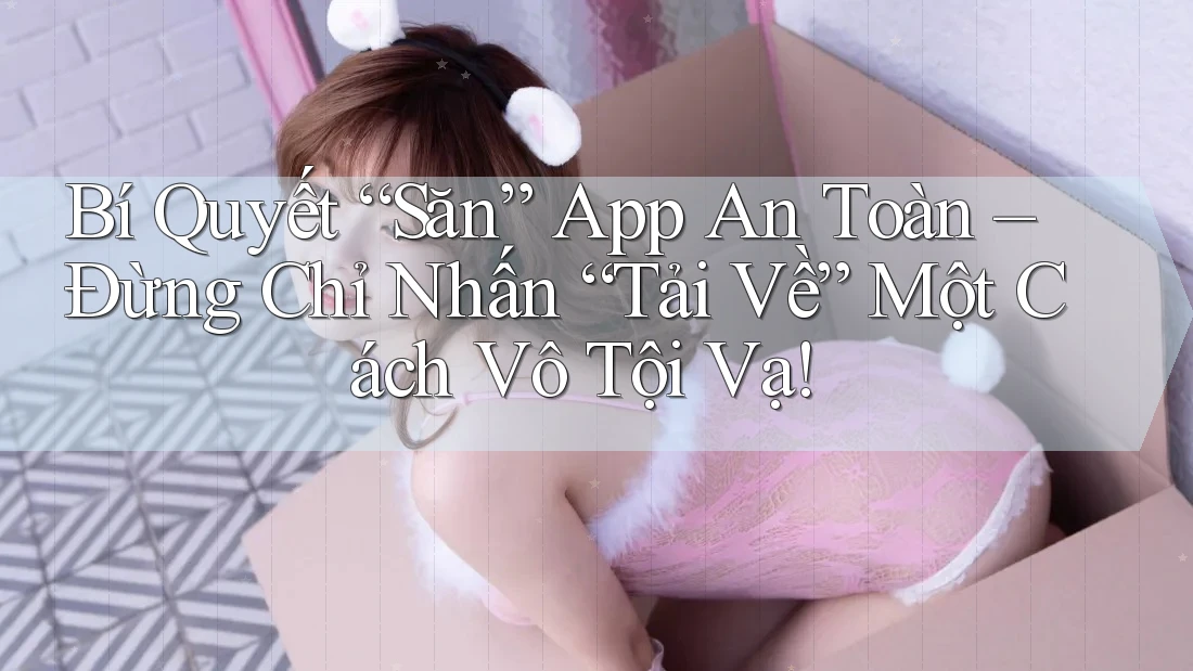 Bí Quyết “Săn” App An Toàn – Đừng Chỉ Nhấn “Tải Về” Một Cách Vô Tội Vạ! Bí Quyết “Săn” App An Toàn – Đừng Chỉ Nhấn “Tải Về” Một Cách Vô Tội Vạ!
