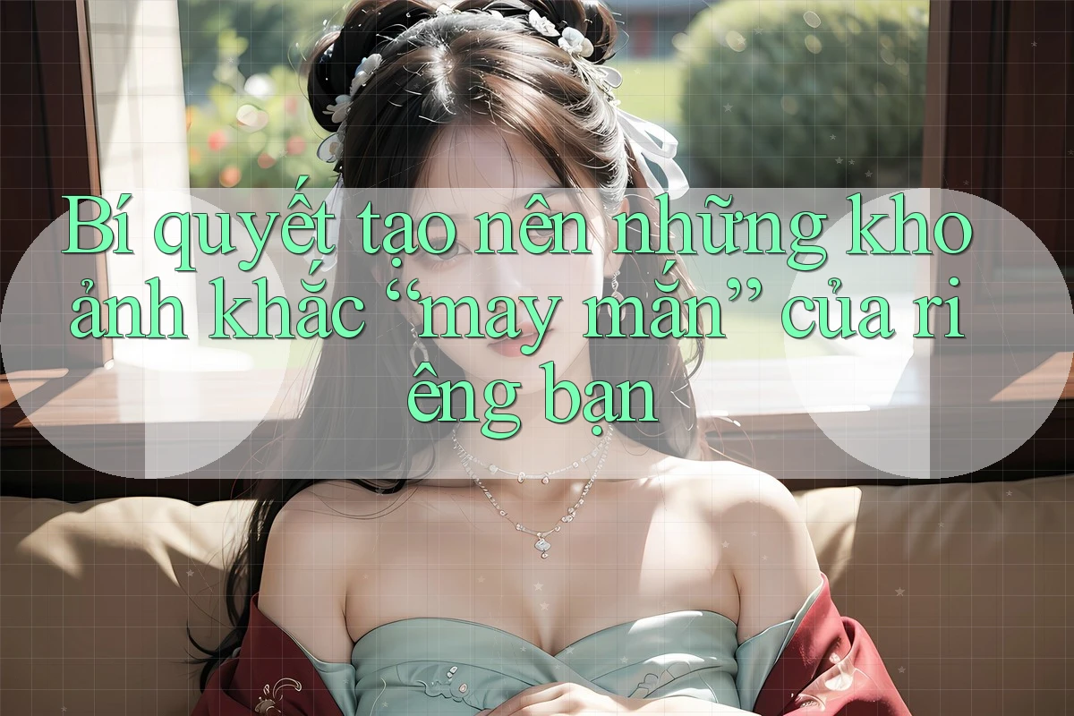 Bí quyết tạo nên những khoảnh khắc “may mắn” của riêng bạn