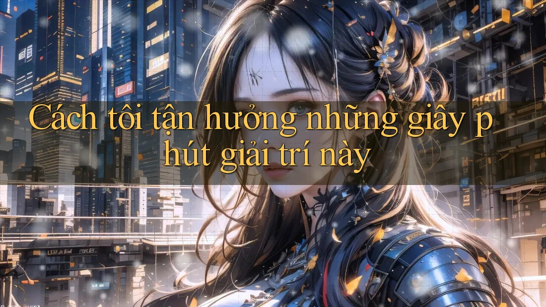 Cách tôi tận hưởng những giây phút giải trí này