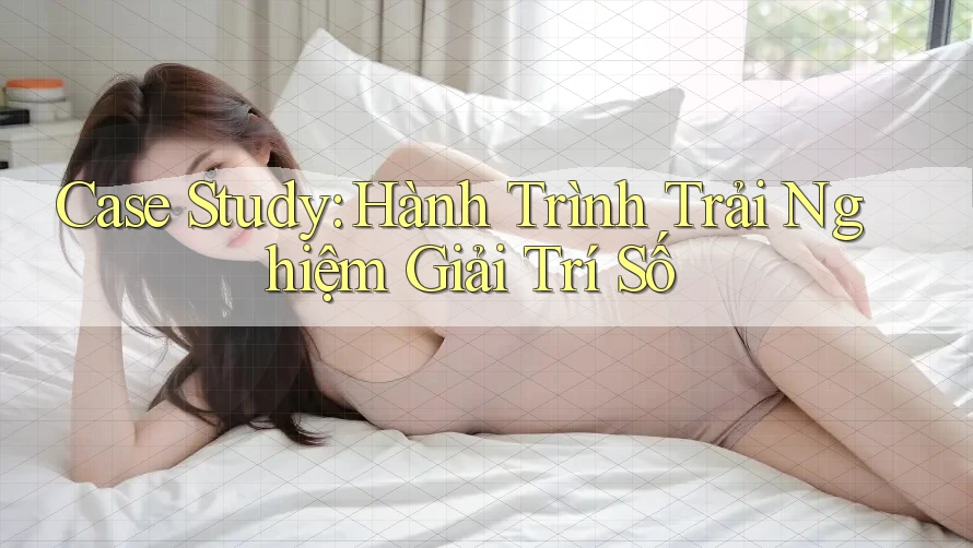 Case Study: Hành Trình Trải Nghiệm Giải Trí Số