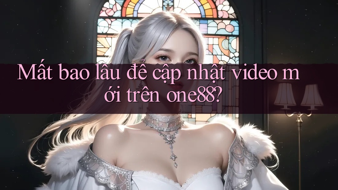 Mất bao lâu để cập nhật video mới trên one88?