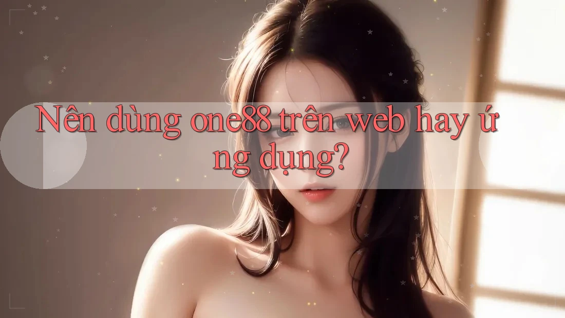 Nên dùng one88 trên web hay ứng dụng? Nên dùng one88 trên web hay ứng dụng?