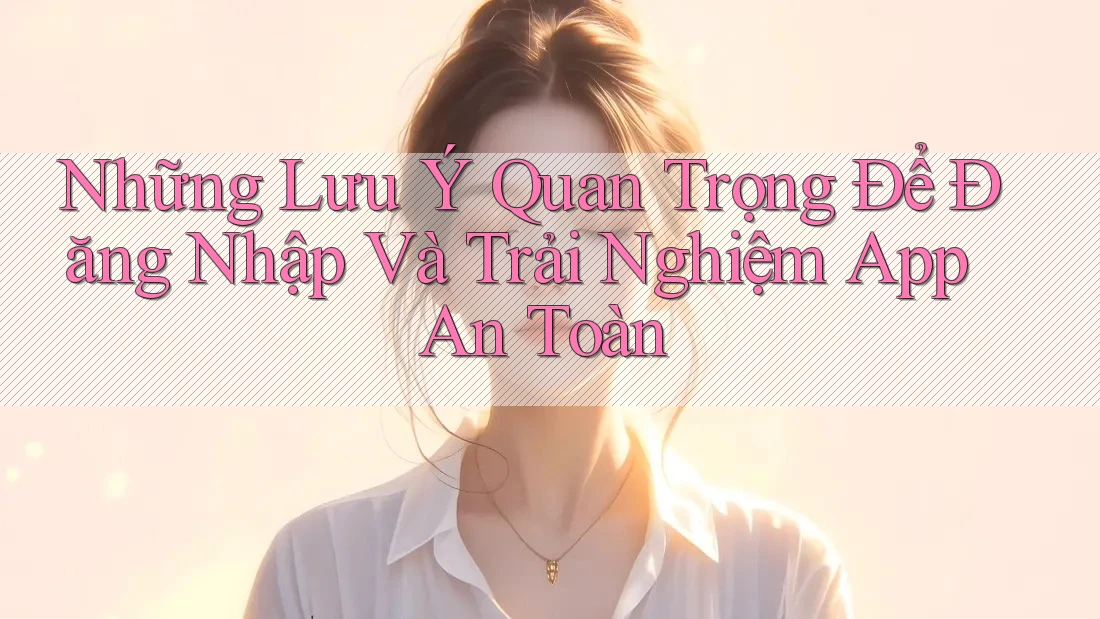 Những Lưu Ý Quan Trọng Để Đăng Nhập Và Trải Nghiệm App An Toàn