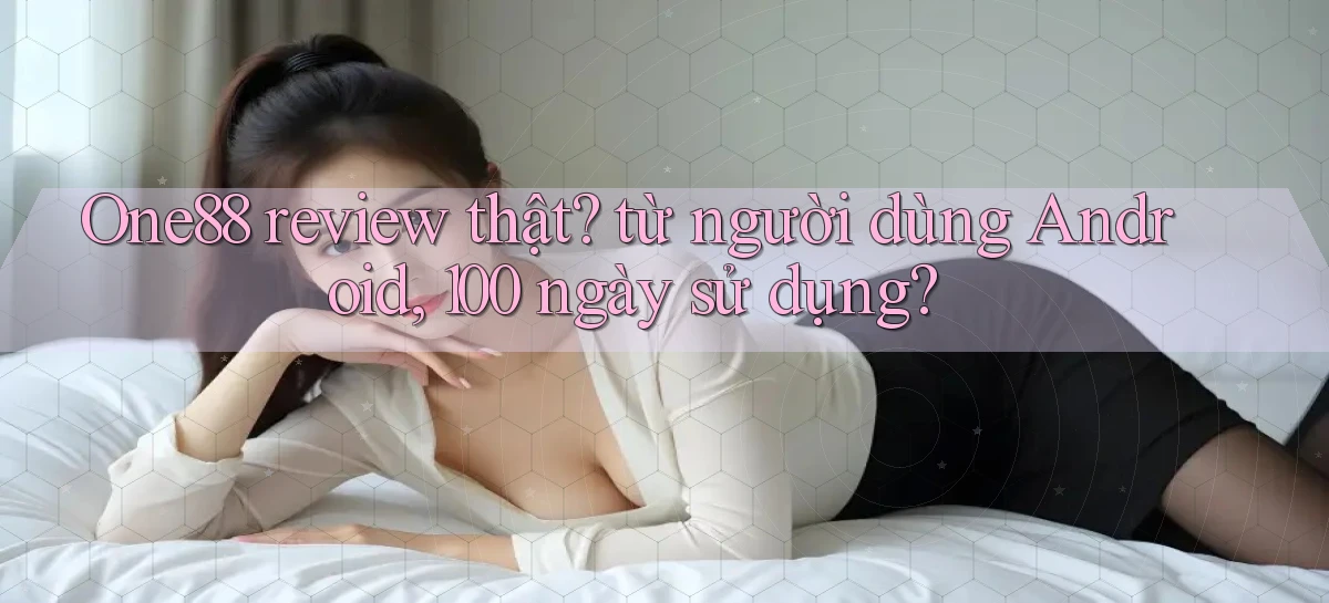 One88 review thật từ người dùng Android, 100 ngày sử dụng