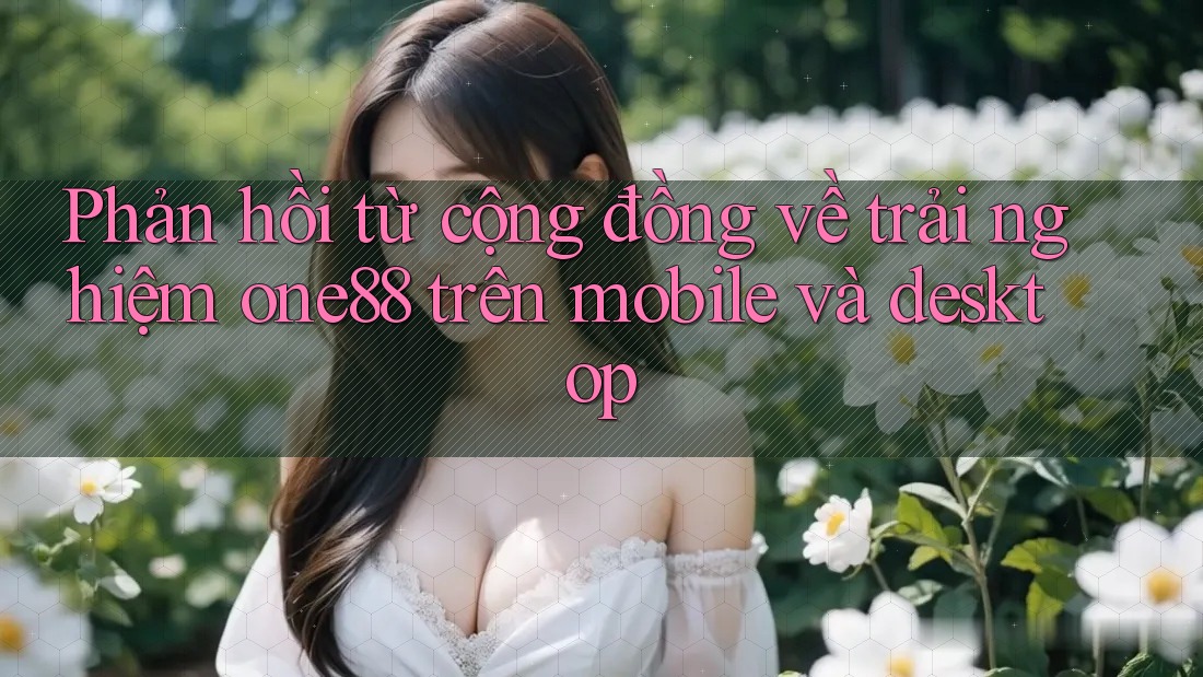 Phản hồi từ cộng đồng về trải nghiệm one88 trên mobile và desktop Phản hồi từ cộng đồng về trải nghiệm one88 trên mobile và desktop