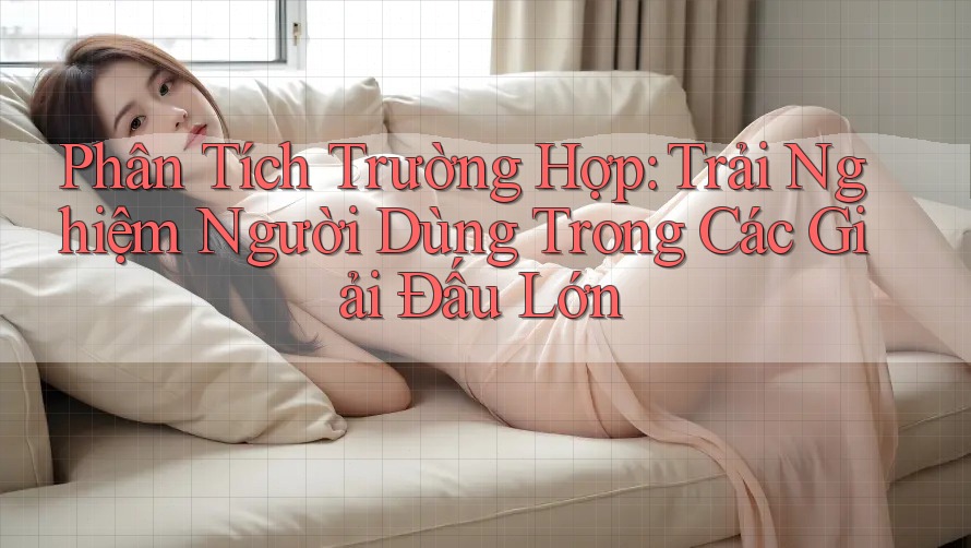 Phân Tích Trường Hợp: Trải Nghiệm Người Dùng Trong Các Giải Đấu Lớn