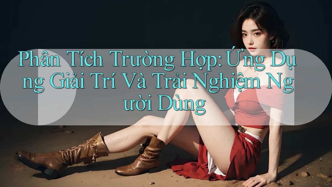 Phân Tích Trường Hợp: Ứng Dụng Giải Trí và Trải Nghiệm Người Dùng
