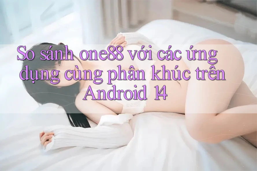 So sánh one88 với các ứng dụng cùng phân khúc trên Android 14