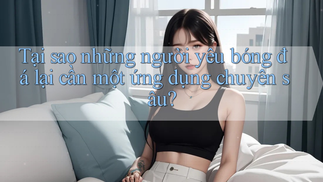 Tại sao những người yêu bóng đá lại cần một ứng dụng chuyên sâu? Tại sao những người yêu bóng đá lại cần một ứng dụng chuyên sâu?