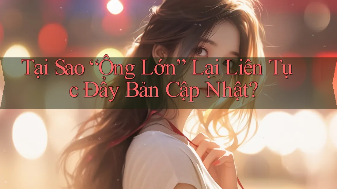 Tại Sao “Ông Lớn” Lại Liên Tục Đẩy Bản Cập Nhật? Tại Sao “Ông Lớn” Lại Liên Tục Đẩy Bản Cập Nhật?