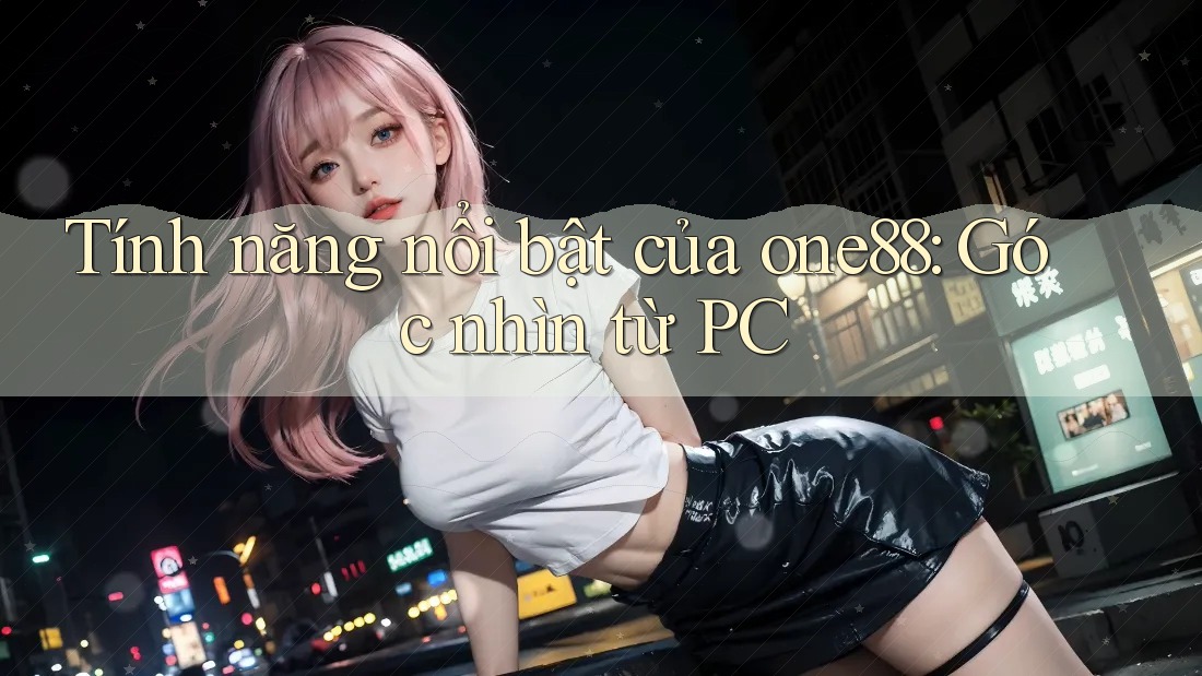 Tính năng nổi bật của one88: Góc nhìn từ PC Tính năng nổi bật của one88: Góc nhìn từ PC