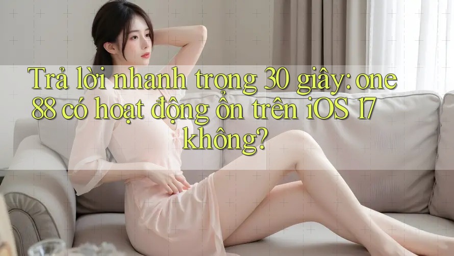 Trả lời nhanh trong 30 giây: one88 có hoạt động ổn trên iOS 17 không?