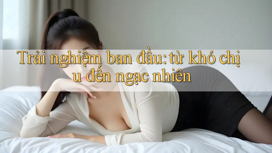 Trải nghiệm ban đầu: từ khó chịu đến ngạc nhiên Trải nghiệm ban đầu: từ khó chịu đến ngạc nhiên