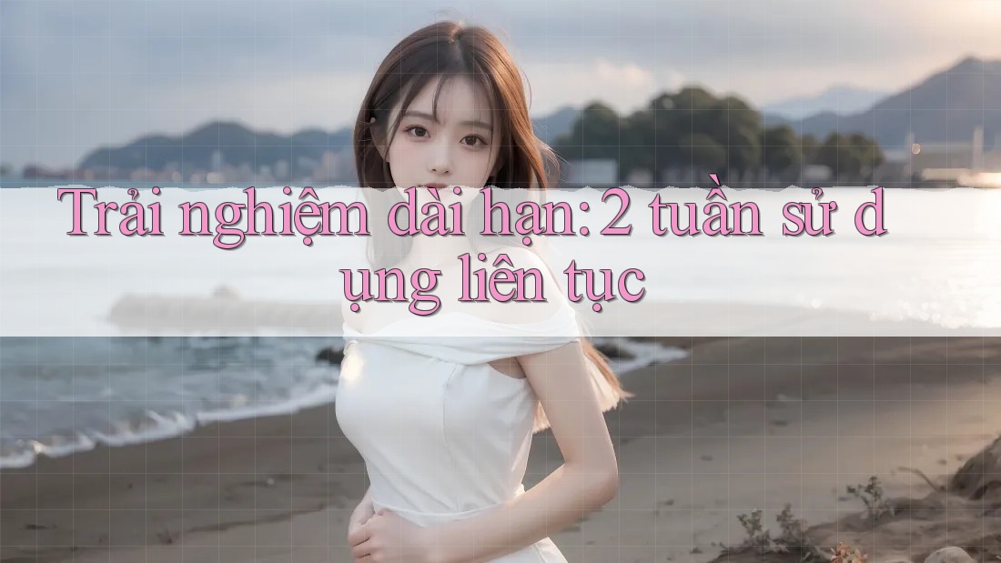Trải nghiệm dài hạn: 2 tuần sử dụng liên tục Trải nghiệm dài hạn: 2 tuần sử dụng liên tục