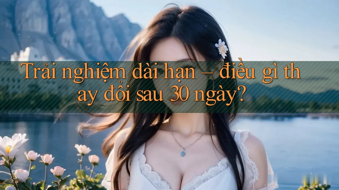 Trải nghiệm dài hạn – điều gì thay đổi sau 30 ngày?