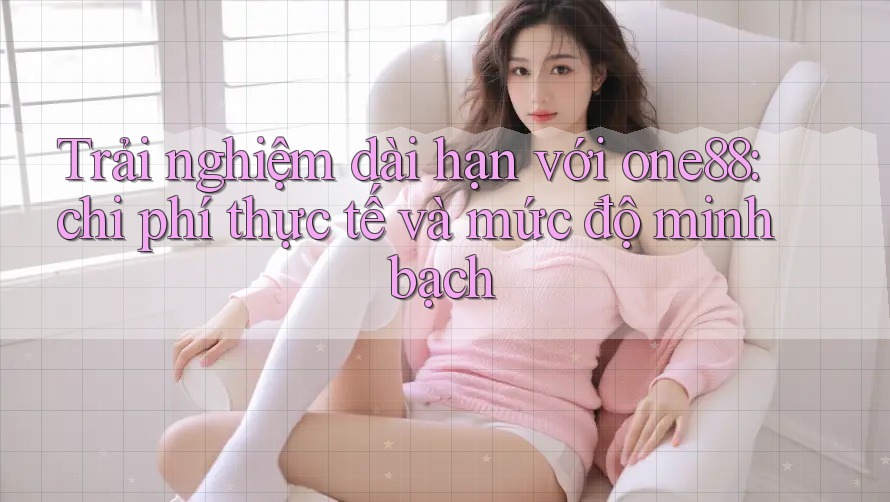 Trải nghiệm dài hạn với one88: chi phí thực tế và mức độ minh bạch Trải nghiệm dài hạn với one88: chi phí thực tế và mức độ minh bạch
