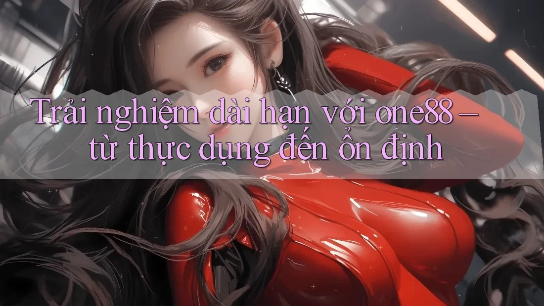 Trải nghiệm dài hạn với one88 – từ thực dụng đến ổn định Trải nghiệm dài hạn với one88 – từ thực dụng đến ổn định