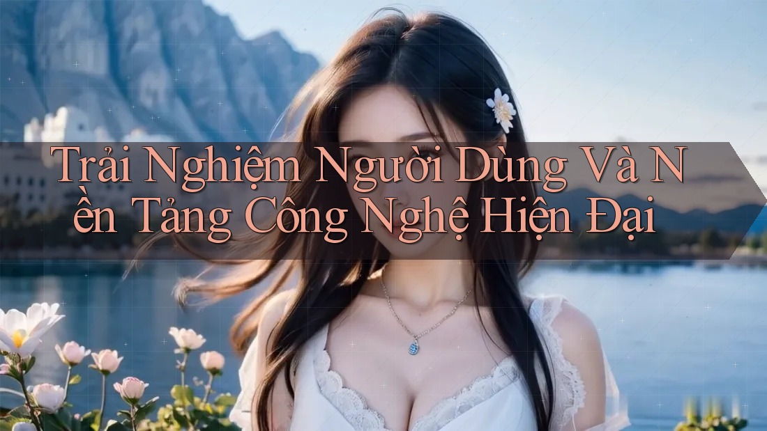 Trải Nghiệm Người Dùng Và Nền Tảng Công Nghệ Hiện Đại