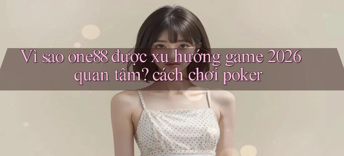 Vì sao one88 được xu hướng game 2026 quan tâm cách chơi poker