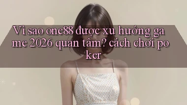 Vì sao one88 được xu hướng game 2026 quan tâm cách chơi poker