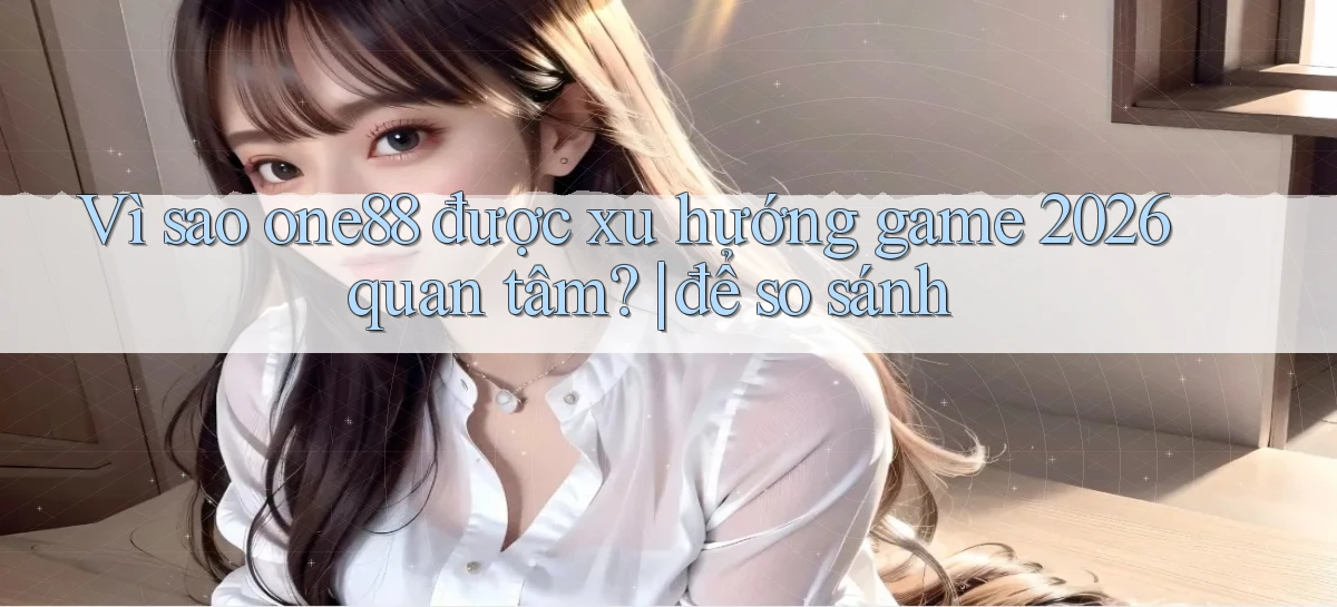 Vì sao one88 được xu hướng game 2026 quan tâm để so sánh
