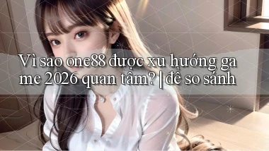 Vì sao one88 được xu hướng game 2026 quan tâm để so sánh