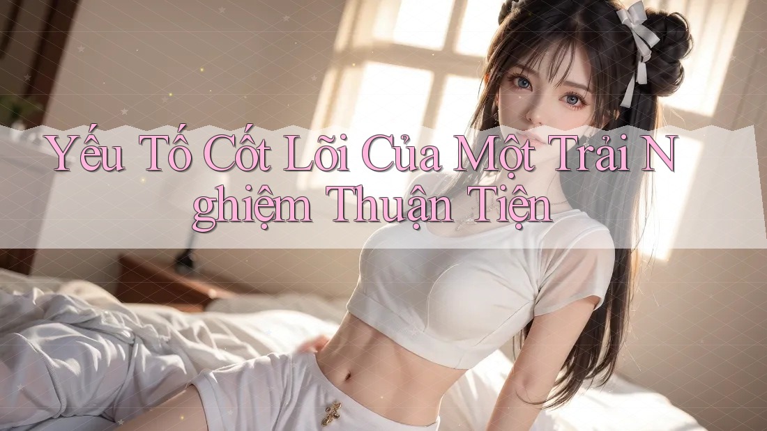 Yếu Tố Cốt Lõi Của Một Trải Nghiệm Thuận Tiện